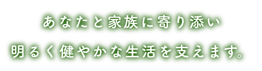 あなたと家族に寄り添い 明るく健やかな生活を支えます。